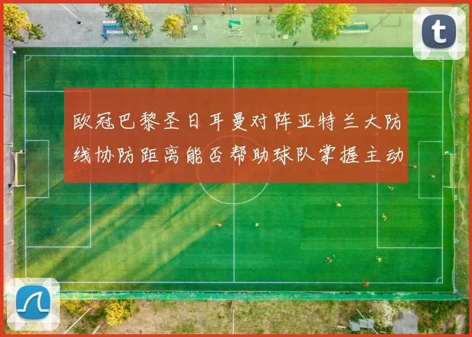 欧冠巴黎圣日耳曼对阵亚特兰大防线协防距离能否帮助球队掌握主动