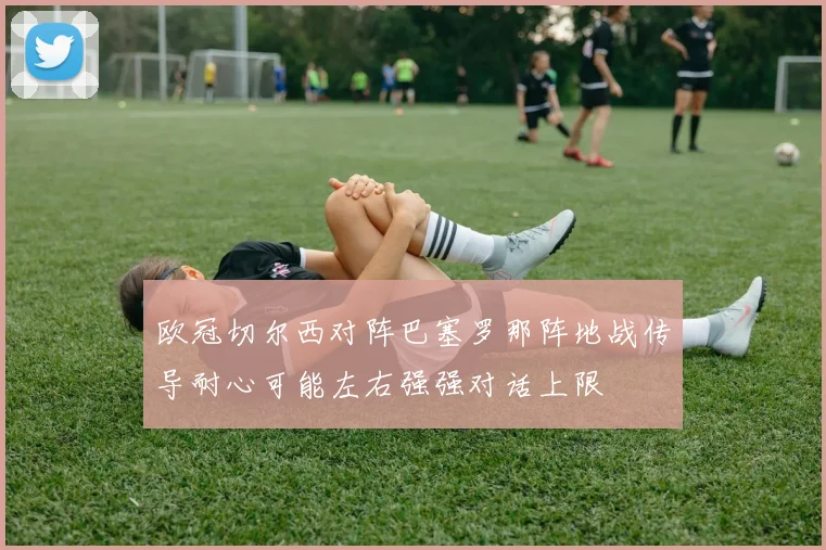 欧冠切尔西对阵巴塞罗那阵地战传导耐心可能左右强强对话上限