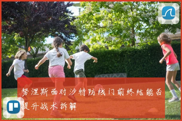 努涅斯面对沙特防线门前终结能否提升战术拆解