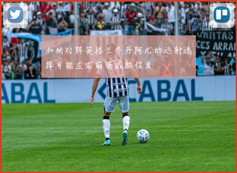 加纳对阵英格兰乔丹阿尤的远射选择可能左右前场威胁程度