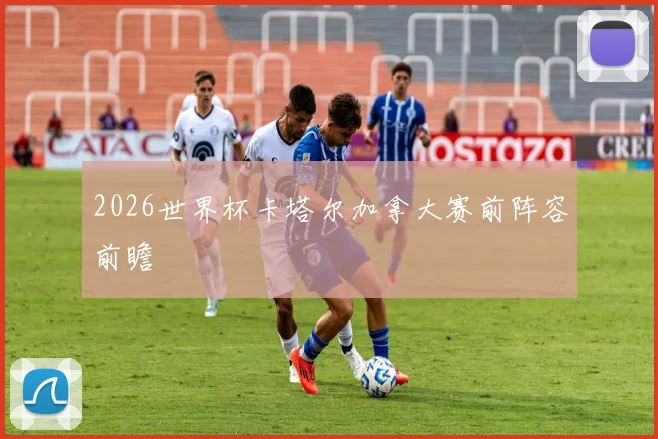2026世界杯卡塔尔加拿大赛前阵容前瞻